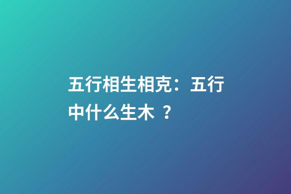 五行相生相克：五行中什么生木？